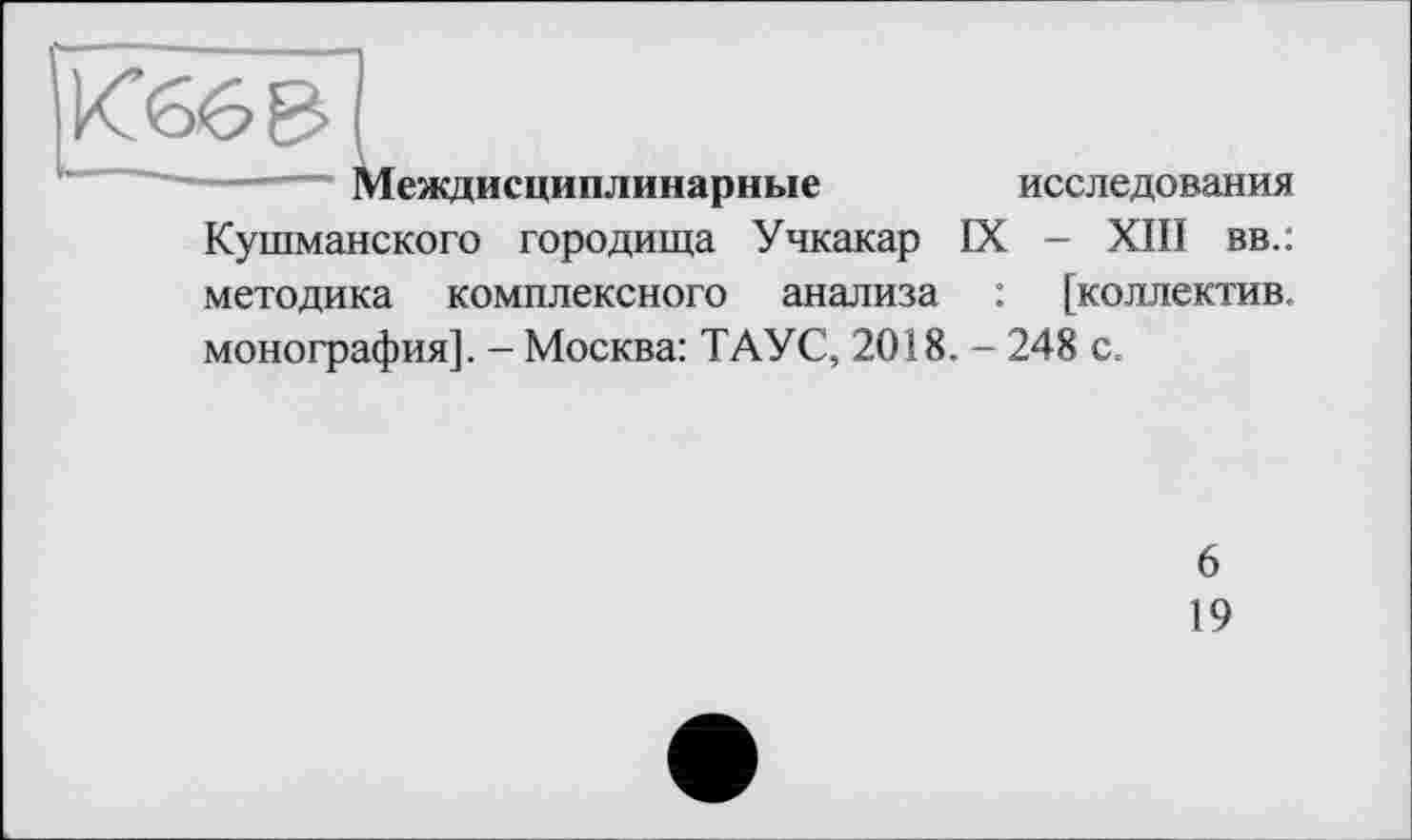 ﻿еждисциплинарные
исследования
Кушманского городища Учкакар IX - ХШ вв.: методика комплексного анализа : [коллектив, монография]. - Москва: ТАУС, 2018. - 248 с.
6
19